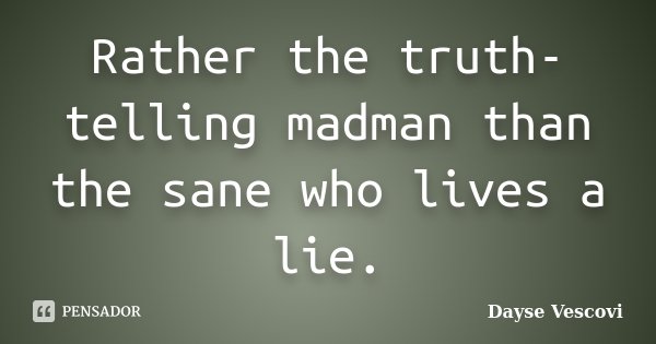 Rather the truth-telling madman than the sane who lives a lie.... Frase de Dayse Vescovi.