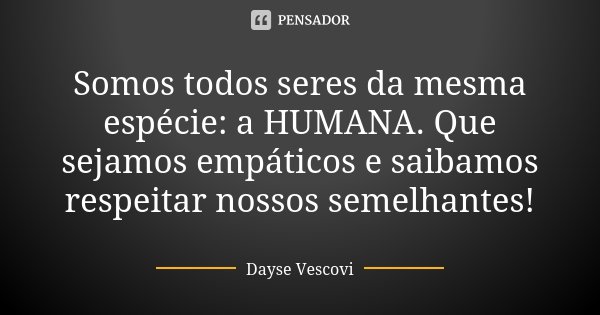 Somos todos seres da mesma espécie: a HUMANA. Que sejamos empáticos e saibamos respeitar nossos semelhantes!... Frase de Dayse Vescovi.