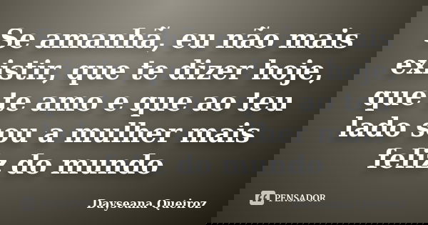 Se amanhã, eu não mais existir, que te dizer hoje, que te amo e que ao teu lado sou a mulher mais feliz do mundo... Frase de Dayseana Queiroz.