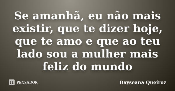 Se amanhã, eu não mais existir, que te dizer hoje, que te amo e que ao teu lado sou a mulher mais feliz do mundo... Frase de Dayseana Queiroz.