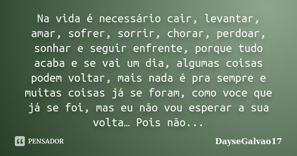 Na vida é necessário cair, levantar, amar, sofrer, sorrir, chorar, perdoar, sonhar e seguir enfrente, porque tudo acaba e se vai um dia, algumas coisas podem vo... Frase de DayseGalvao17.