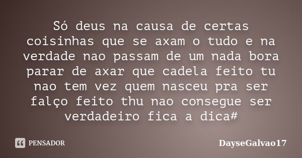 Só deus na causa de certas coisinhas que se axam o tudo e na verdade nao passam de um nada bora parar de axar que cadela feito tu nao tem vez quem nasceu pra se... Frase de DayseGalvao17.