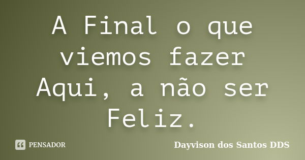 A Final o que viemos fazer Aqui, a não ser Feliz.... Frase de Dayvison dos Santos DDS.