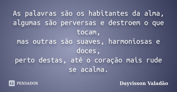 As palavras são os habitantes da alma, algumas são perversas e destroem o que tocam, mas outras são suaves, harmoniosas e doces, perto destas, até o coração mai... Frase de Dayvisson Valadão.