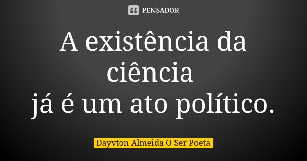 A existência da ciência já é um ato político.... Frase de Dayvton Almeida O Ser Poeta.