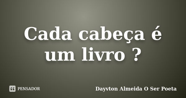 Cada cabeça é um livro ?... Frase de Dayvton Almeida O Ser Poeta.