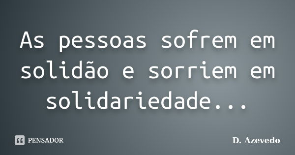 As pessoas sofrem em solidão e sorriem em solidariedade...... Frase de D. Azevedo.