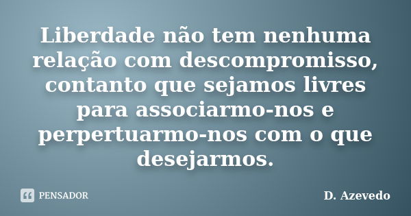 Liberdade não tem nenhuma relação com descompromisso, contanto que sejamos livres para associarmo-nos e perpertuarmo-nos com o que desejarmos.... Frase de D. Azevedo.