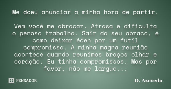 Me doeu anunciar a minha hora de partir. Vem você me abracar. Atrasa e dificulta o penoso trabalho. Sair do seu abraco, é como deixar éden por um fútil compromi... Frase de D. Azevedo.