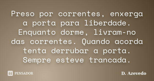 Preso por correntes, enxerga a porta para liberdade. Enquanto dorme, livram-no das correntes. Quando acorda tenta derrubar a porta. Sempre esteve trancada.... Frase de D. Azevedo.