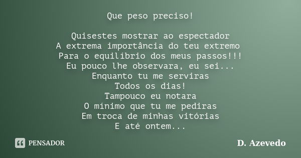 Que peso preciso! Quisestes mostrar ao espectador A extrema importância do teu extremo Para o equilíbrio dos meus passos!!! Eu pouco lhe observara, eu sei... En... Frase de D. Azevedo.