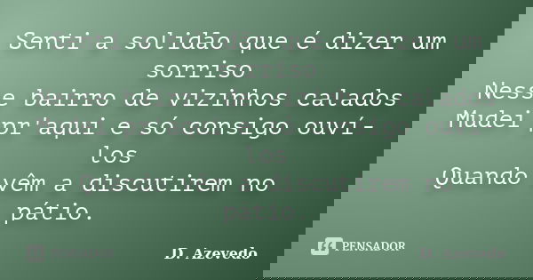 Senti a solidão que é dizer um sorriso Nesse bairro de vizinhos calados Mudei pr'aqui e só consigo ouví-los Quando vêm a discutirem no pátio.... Frase de D. Azevedo.