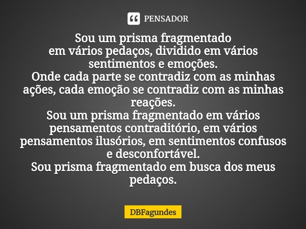 ⁠ Sou um prisma fragmentado
em vários pedaços, dividido em vários sentimentos e emoções.
Onde cada parte se contradiz com as minhas ações, cada emoção se contra... Frase de DBFagundes.