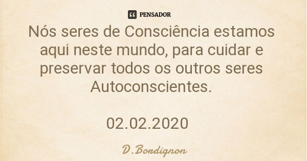 Nós seres de Consciência estamos aqui neste mundo, para cuidar e preservar todos os outros seres Autoconscientes. 02.02.2020... Frase de D.Bordignon.