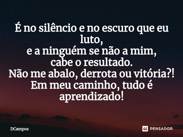 ⁠É no silêncio e no escuro que eu luto, e a ninguém se não a mim, cabe o resultado. Não me abalo, derrota ou vitória?! Em meu caminho, tudo é aprendizado!... Frase de DCampos.