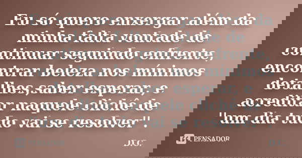 Eu só quero enxergar além da minha falta vontade de continuar seguindo enfrente, encontrar beleza nos mínimos detalhes,saber esperar, e acreditar naquele clichê... Frase de D.C.