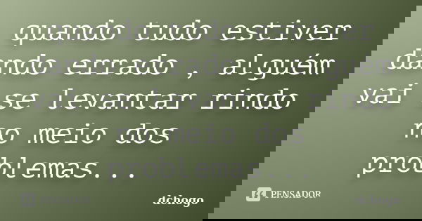 quando tudo estiver dando errado , alguém vai se levantar rindo no meio dos problemas...... Frase de Dchogo.