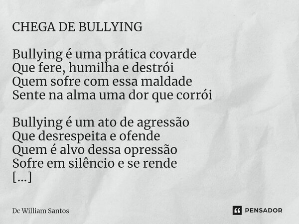 CHEGA DE BULLYING Bullying é uma prática covarde Que fere, humilha e destrói Quem sofre com essa maldade Sente na alma uma dor que corrói Bullying é um ato de a... Frase de Dc William Santos.