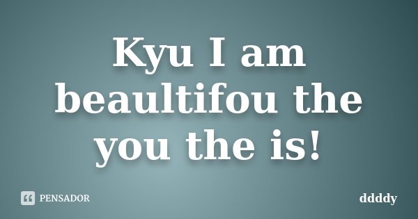 Kyu I am beaultifou the you the is!... Frase de ddddy.