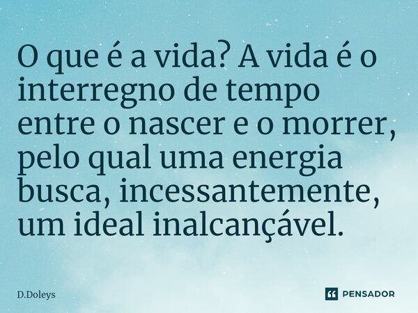 O ⁠que é a vida? A vida é o interregno de tempo entre o nascer e o morrer, pelo qual uma energia busca, incessantemente, um ideal inalcançável.... Frase de D.Doleys.
