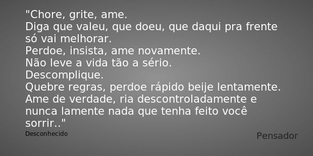 Chore, grite, ame.
Diga que valeu, que doeu, que daqui pra frente só vai melhorar.
Perdoe, insista, ame novamente.
Não leve a vida tão a sério.
Descomplique.
Qu... Frase de Desconhecido.