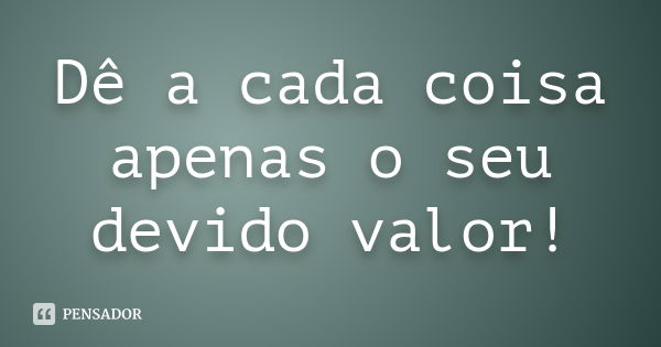 Dê a cada coisa apenas o seu devido valor!