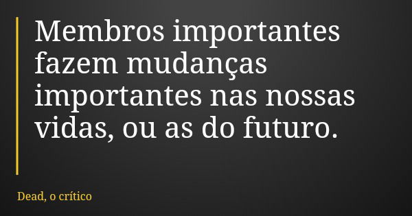 Membros importantes fazem mudanças importantes nas nossas vidas, ou as do futuro.... Frase de Dead, o crítico.