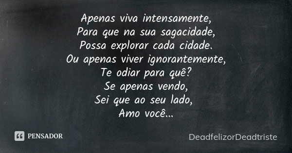 Apenas viva intensamente,
Para que na sua sagacidade,
Possa explorar cada cidade.
Ou apenas viver ignorantemente,
Te odiar para quê?
Se apenas vendo,
Sei que ao... Frase de DeadfelizorDeadtriste.