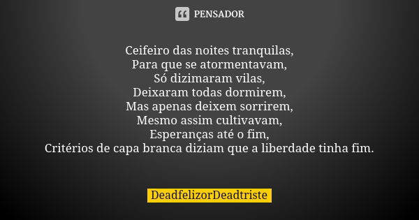 Ceifeiro das noites tranquilas,
Para que se atormentavam,
Só dizimaram vilas,
Deixaram todas dormirem,
Mas apenas deixem sorrirem,
Mesmo assim cultivavam,
Esper... Frase de DeadfelizorDeadtriste.