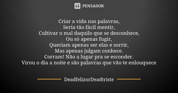 Criar a vida nas palavras,
Seria tão fácil mentir,
Cultivar o mal daquilo que se desconhece,
Ou só apenas fugir,
Queriam apenas ser elas e sorrir,
Mas apenas ju... Frase de DeadfelizorDeadtriste.