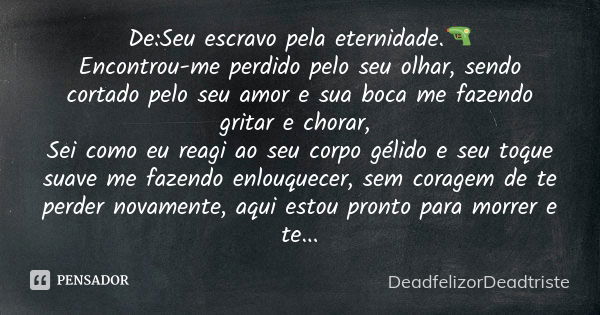 De:Seu escravo pela eternidade.🔫 Encontrou-me perdido pelo seu olhar, sendo cortado pelo seu amor e sua boca me fazendo gritar e chorar, Sei como eu reagi ao se... Frase de DeadfelizorDeadtriste.