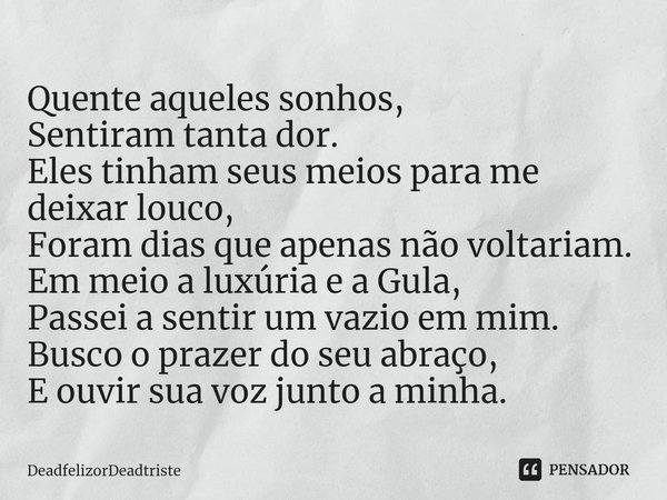 ⁠Quente aqueles sonhos,
Sentiram tanta dor.
Eles tinham seus meios para me deixar louco,
Foram dias que apenas não voltariam.
Em meio a luxúria e a Gula,
Passei... Frase de DeadfelizorDeadtriste.