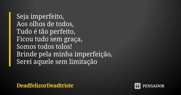 Seja imperfeito,
Aos olhos de todos,
Tudo é tão perfeito,
Ficou tudo sem graça,
Somos todos tolos!
Brinde pela minha imperfeição,
Serei aquele sem limitação... Frase de DeadfelizorDeadtriste.