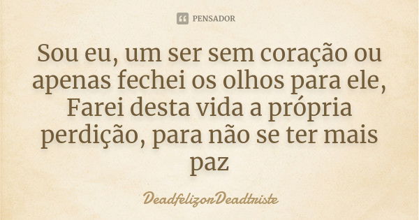 Sou eu, um ser sem coração ou apenas fechei os olhos para ele, Farei desta vida a própria perdição, para não se ter mais paz... Frase de DeadfelizorDeadtriste.