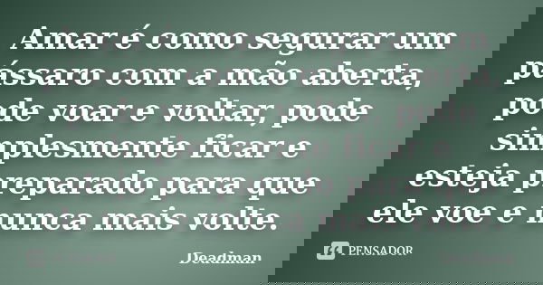 Amar é como segurar um pássaro com a mão aberta, pode voar e voltar, pode simplesmente ficar e esteja preparado para que ele voe e nunca mais volte.... Frase de Deadman.