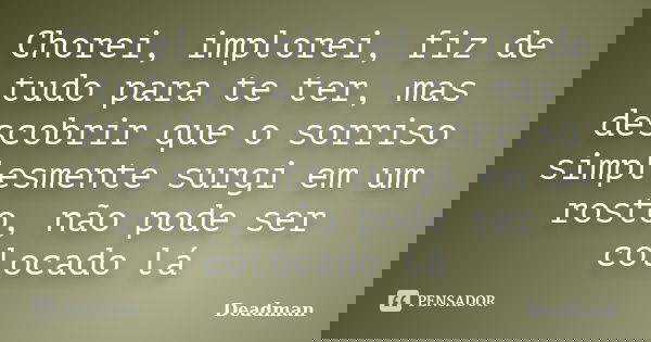 Chorei, implorei, fiz de tudo para te ter, mas descobrir que o sorriso simplesmente surgi em um rosto, não pode ser colocado lá... Frase de Deadman.