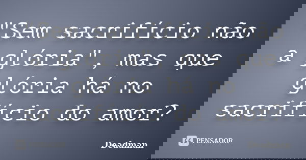 "Sem sacrifício não a glória", mas que glória há no sacrifício do amor?... Frase de Deadman.