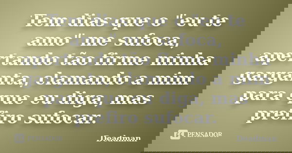 Tem dias que o "eu te amo" me sufoca, apertando tão firme minha garganta, clamando a mim para que eu diga, mas prefiro sufocar.... Frase de Deadman.