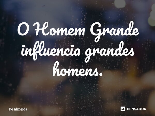 ⁠O Homem Grande influencia grandes homens.... Frase de De Almeida.