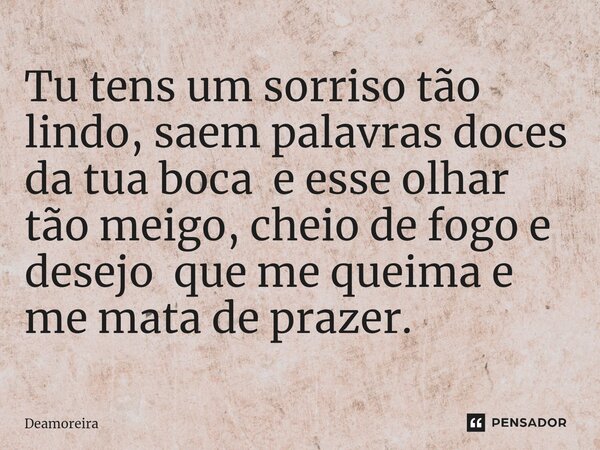 Tu tens um sorriso tão lindo, saem palavras doces da tua boca e esse olhar tão meigo, cheio de fogo e desejo que me queima e me mata de prazer.... Frase de Deamoreira.