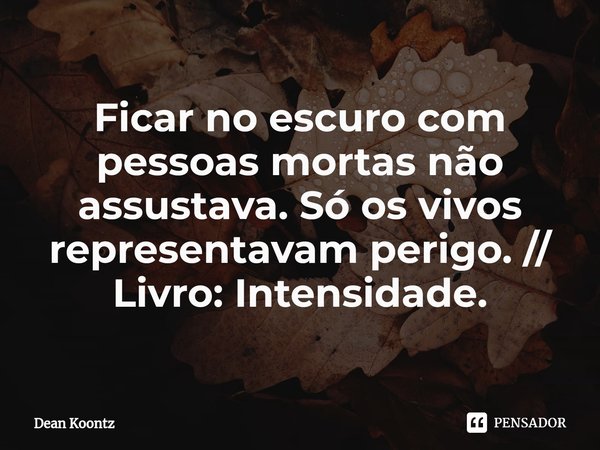 ⁠Ficar no escuro com pessoas mortas não assustava. Só os vivos representavam perigo. // Livro: Intensidade.... Frase de Dean Koontz.