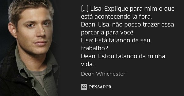[...] Lisa: Explique para mim o que está acontecendo lá fora. Dean: Lisa, não posso trazer essa porcaria para você. Lisa: Está falando de seu trabalho? Dean: Es... Frase de Dean Winchester.