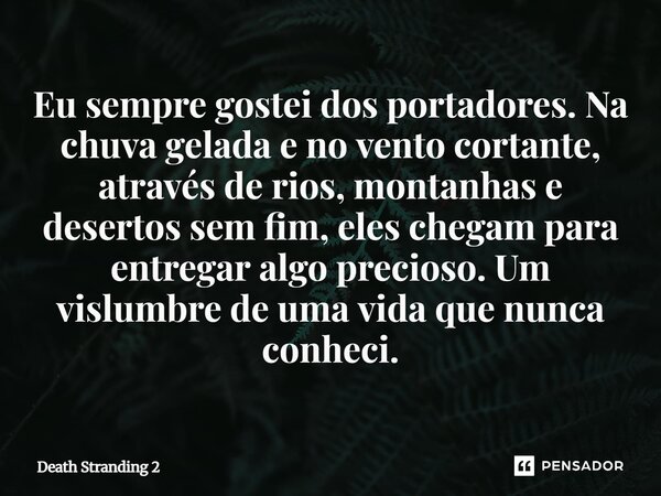 ⁠Eu sempre gostei dos portadores. Na chuva gelada e no vento cortante, através de rios, montanhas e desertos sem fim, eles chegam para entregar algo precioso. U... Frase de Death Stranding 2.