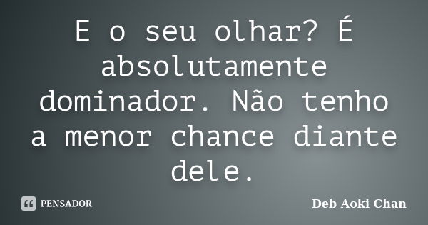 E o seu olhar? É absolutamente dominador. Não tenho a menor chance diante dele.... Frase de Deb Aoki Chan.