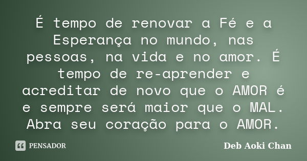 É tempo de renovar a Fé e a Esperança no mundo, nas pessoas, na vida e no amor. É tempo de re-aprender e acreditar de novo que o AMOR é e sempre será maior que ... Frase de Deb Aoki Chan.