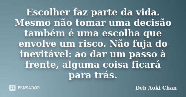 Escolher faz parte da vida. Mesmo não tomar uma decisão também é uma escolha que envolve um risco. Não fuja do inevitável: ao dar um passo à frente, alguma cois... Frase de Deb Aoki Chan.