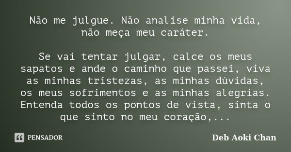 Não me julgue. Não analise minha vida, não meça meu caráter. Se vai tentar julgar, calce os meus sapatos e ande o caminho que passei, viva as minhas tristezas, ... Frase de Deb Aoki Chan.