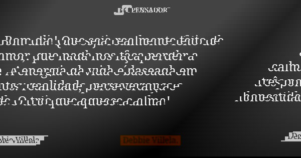 Bom dia! Que seja realmente feito de amor, que nada nos faça perder a calma. A energia da vida é baseada em três pontos: realidade, perseverança e honestidade. ... Frase de Debbie Villela.