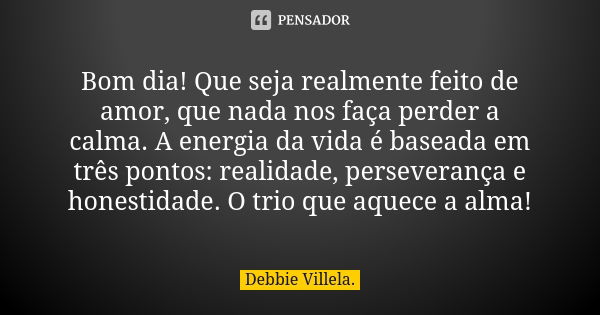 Bom dia! Que seja realmente feito de amor, que nada nos faça perder a calma. A energia da vida é baseada em três pontos: realidade, perseverança e honestidade. ... Frase de Debbie Villela.