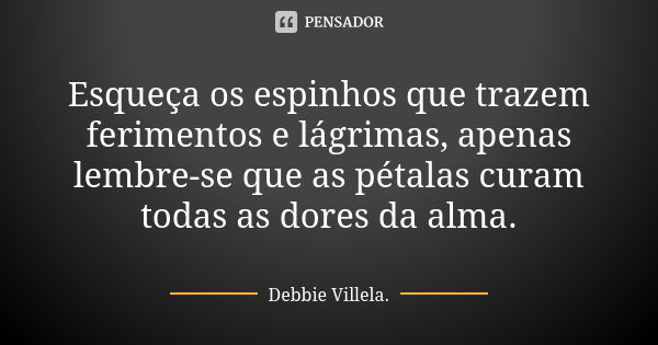 Esqueça os espinhos que trazem ferimentos e lágrimas, apenas lembre-se que as pétalas curam todas as dores da alma.... Frase de Debbie Villela.